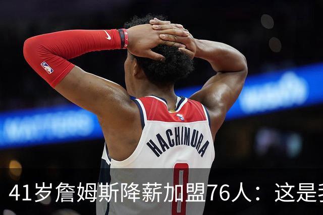 41岁詹姆斯降薪加盟76人：这是我最后的决定